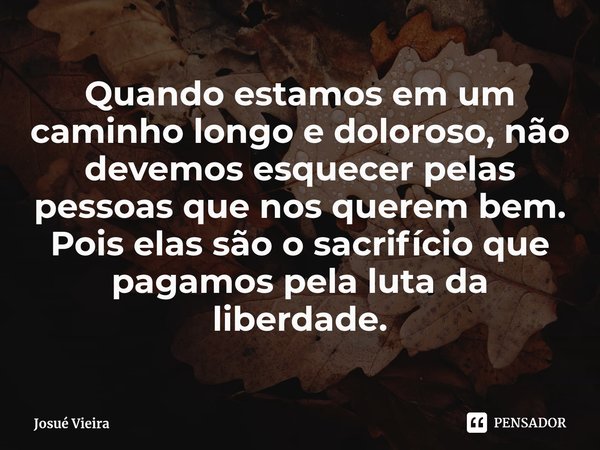 ⁠Quando estamos em um caminho longo e doloroso, não devemos esquecer pelas pessoas que nos querem bem. Pois elas são o sacrifício que pagamos pela luta da liber... Frase de Josué Vieira.