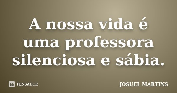 A nossa vida é uma professora silenciosa e sábia.... Frase de Josuel Martins.