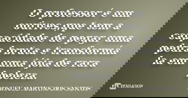 O professor é um ourives,que tem a capacidade de pegar uma pedra bruta e transformá la em uma jóia de rara beleza.... Frase de JOSUEL MARTINS DOS SANTOS.