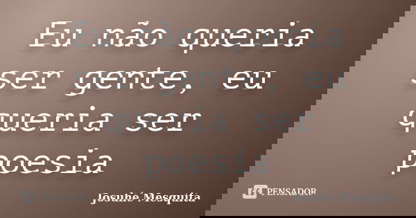 Eu não queria ser gente, eu queria ser poesia... Frase de Josuhé Mesquita.