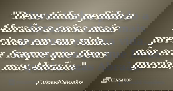 "Deus tinha pedido a Abraão a coisa mais preciosa em sua vida…não era Isaque que Deus queria, mas Abraão."... Frase de J. Oswald Sanders.