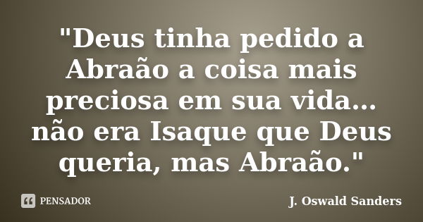 "Deus tinha pedido a Abraão a coisa mais preciosa em sua vida…não era Isaque que Deus queria, mas Abraão."... Frase de J. Oswald Sanders.