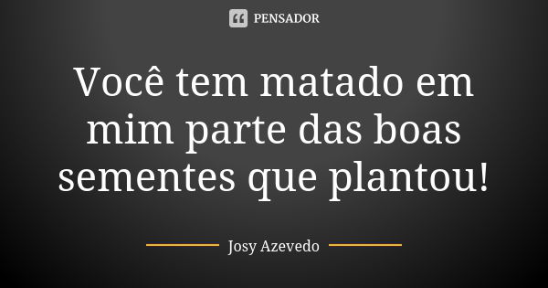 Você tem matado em mim parte das boas sementes que plantou!... Frase de Josy Azevedo.