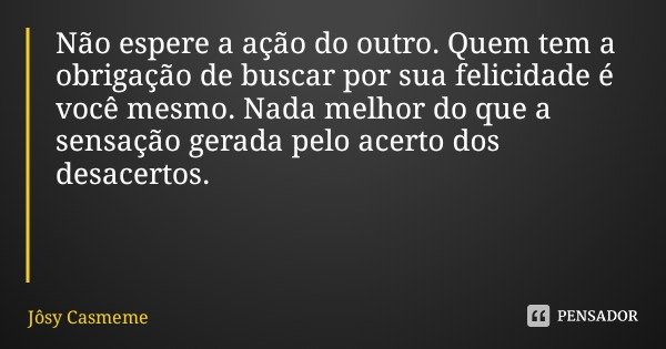 Não espere a ação do outro. Quem tem a obrigação de buscar por sua felicidade é você mesmo. Nada melhor do que a sensação gerada pelo acerto dos desacertos.... Frase de Jôsy Casmeme.