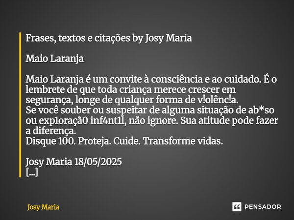 Frases, textos e citações by Josy Maria ⁠Maio Laranja Maio Laranja é um convite à consciência e ao cuidado. É o lembrete de que toda criança merece crescer em s... Frase de Josy Maria.