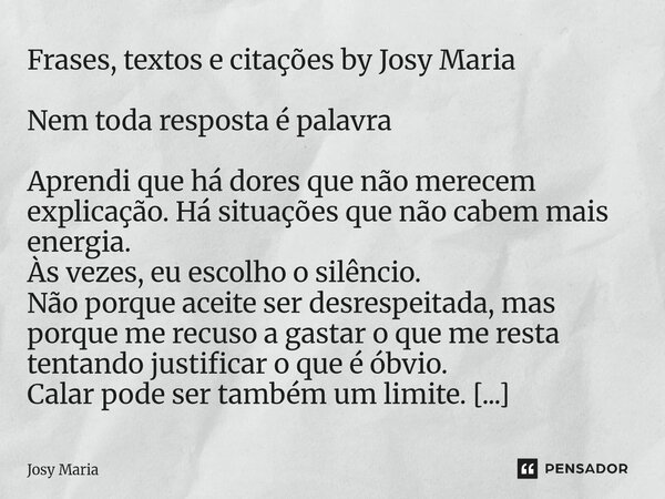 Frases, textos e citações by Josy Maria Nem toda resposta é palavra Aprendi que há dores que não merecem explicação. Há situações que não cabem mais energia. À... Frase de Josy Maria.