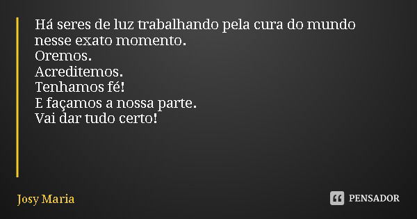 Há seres de luz trabalhando pela cura do mundo nesse exato momento.
Oremos.
Acreditemos.
Tenhamos fé!
E façamos a nossa parte.
Vai dar tudo certo!... Frase de Josy Maria.