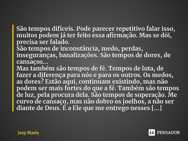 ⁠São tempos difíceis. Pode parecer repetitivo falar isso, muitos podem já ter feito essa afirmação. Mas se dói, precisa ser falado.
São tempos de inconstância, ... Frase de Josy Maria.