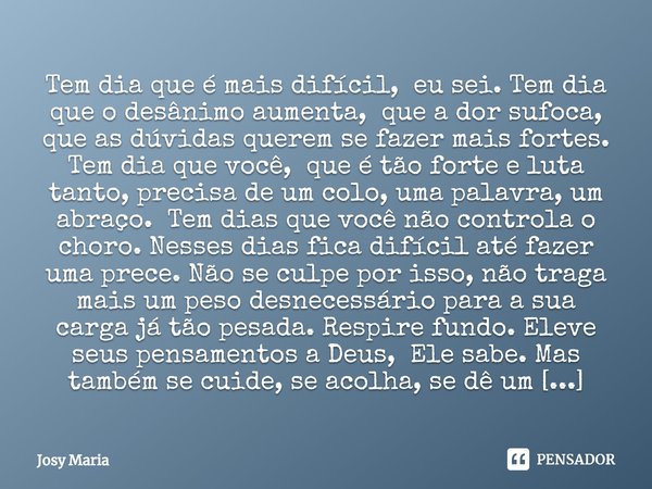 ⁠Tem dia que é mais difícil, eu sei. Tem dia que o desânimo aumenta, que a dor sufoca, que as dúvidas querem se fazer mais fortes. Tem dia que você, que é tão f... Frase de Josy Maria.