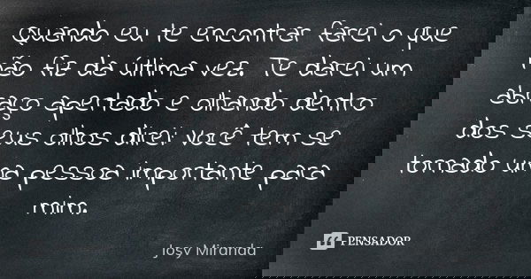 Quando eu te encontrar farei o que não fiz da última vez. Te darei um abraço apertado e olhando dentro dos seus olhos direi: Você tem se tornado uma pessoa impo... Frase de Josy Miranda.