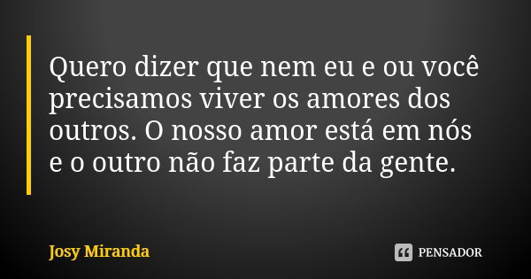 Quero dizer que nem eu e ou você precisamos viver os amores dos outros. O nosso amor está em nós e o outro não faz parte da gente.... Frase de Josy Miranda.