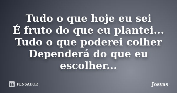 Tudo o que hoje eu sei É fruto do que eu plantei... Tudo o que poderei colher Dependerá do que eu escolher...... Frase de Josyas.