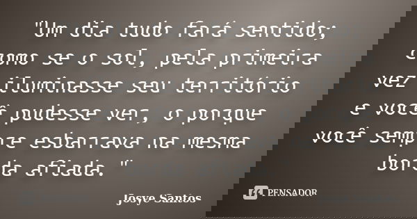 "Um dia tudo fará sentido; como se o sol, pela primeira vez iluminasse seu território e você pudesse ver, o porque você sempre esbarrava na mesma borda afi... Frase de Josye Santos.