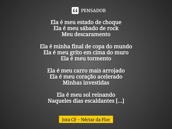 Ela é meu estado de choque Ela é meu sábado de rock Meu descaramento Ela é minha final de copa do mundo Ela é meu grito em cima do muro Ela é meu tormento Ela é... Frase de Jota Cê - Néctar da Flor.