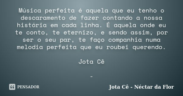 Música perfeita é aquela que eu tenho o descaramento de fazer contando a nossa história em cada linha. É aquela onde eu te conto, te eternizo, e sendo assim, po... Frase de Jota Cê - Néctar da Flor.