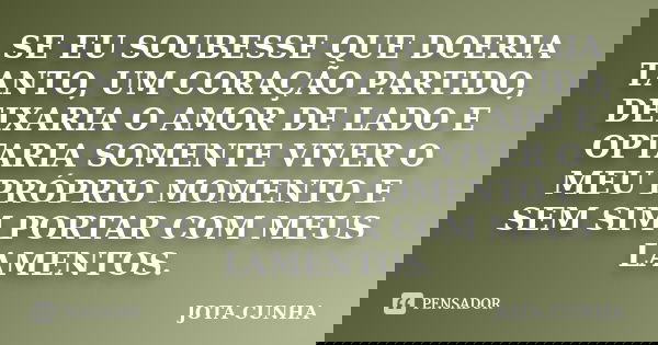 SE EU SOUBESSE QUE DOERIA TANTO, UM CORAÇÃO PARTIDO, DEIXARIA O AMOR DE LADO E OPTARIA SOMENTE VIVER O MEU PRÓPRIO MOMENTO E SEM SIM PORTAR COM MEUS LAMENTOS.... Frase de Jota Cunha.