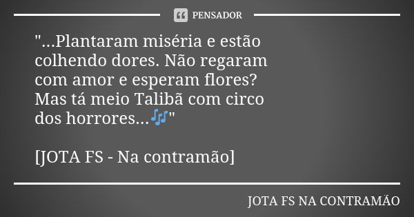 "...Plantaram miséria e estão colhendo dores. Não regaram com amor e esperam flores? Mas tá meio Talibã com circo dos horrores...🎶" [JOTA FS - Na cont... Frase de JOTA FS NA CONTRAMÃO.