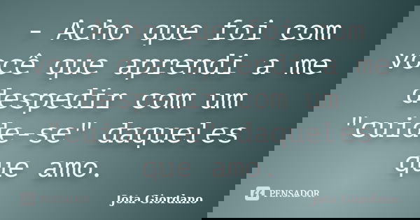 - Acho que foi com você que aprendi a me despedir com um "cuide-se" daqueles que amo.... Frase de Jota Giordano.