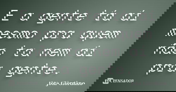 E a gente tá aí mesmo pra quem não ta nem aí pra gente.... Frase de Jota Giordano.