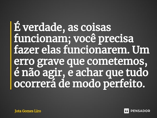 ⁠É verdade, as coisas funcionam; você precisa fazer elas funcionarem. Um erro grave que cometemos, é não agir, e achar que tudo ocorrerá de modo perfeito.... Frase de Jota Gomes Liro.