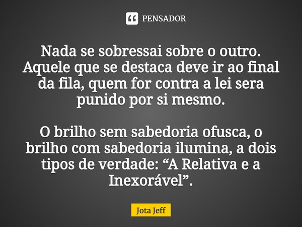 Nada se sobressai sobre o outro. Aquele que se destaca deve ir ao final da fila, quem for contra a lei sera punido por si mesmo. O brilho sem sabedoria ofusca, ... Frase de Jota Jeff.