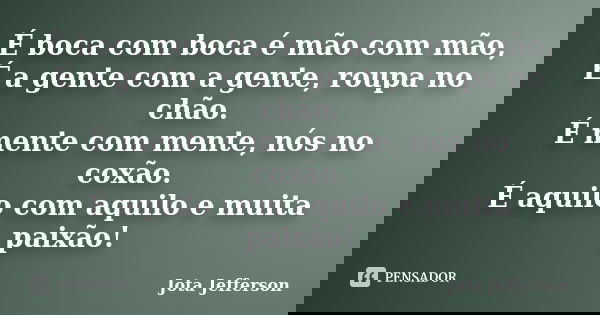 É boca com boca é mão com mão, É a gente com a gente, roupa no chão. É mente com mente, nós no coxão. É aquilo com aquilo e muita paixão!... Frase de Jota Jefferson.