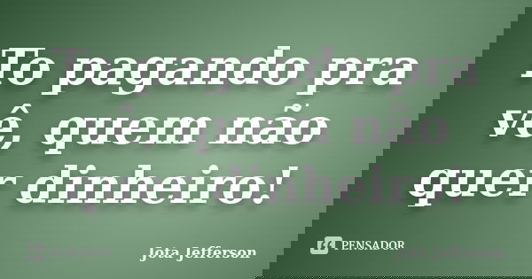 To pagando pra vê, quem não quer dinheiro!... Frase de Jota Jefferson.