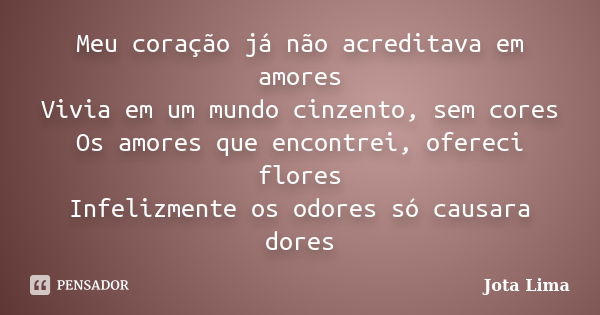 Meu coração já não acreditava em amores Vivia em um mundo cinzento, sem cores Os amores que encontrei, ofereci flores Infelizmente os odores só causara dores... Frase de Jota Lima.