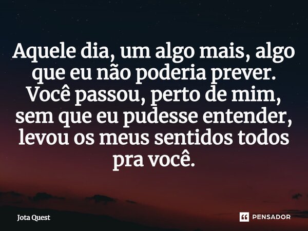 Aquele dia, um algo mais, algo que eu não poderia prever. Você passou, perto de mim, sem que eu pudesse entender, levou os meus sentidos todos pra você.... Frase de Jota Quest.