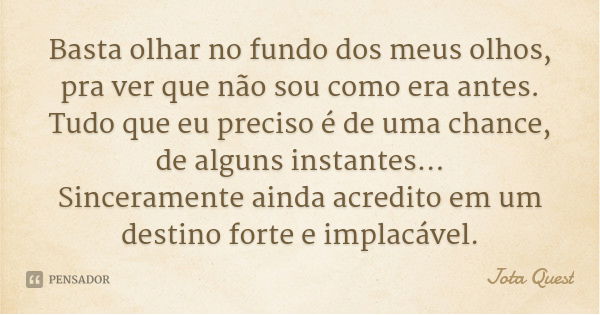 Basta olhar no fundo dos meus olhos, pra ver que não sou como era antes. Tudo que eu preciso é de uma chance, de alguns instantes...
Sinceramente ainda acredito... Frase de Jota Quest.