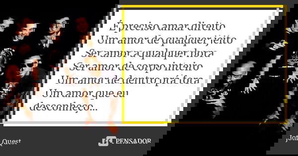 É preciso amar direito Um amor de qualquer jeito Ser amor a qualquer hora Ser amor de corpo inteiro Um amor de dentro prá fora Um amor que eu desconheço...... Frase de Jota Quest.