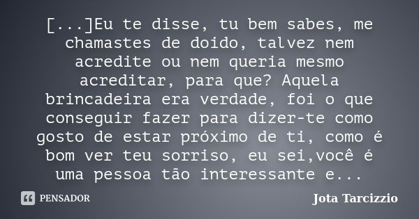 [...]Eu te disse, tu bem sabes, me chamastes de doido, talvez nem acredite ou nem queria mesmo acreditar, para que? Aquela brincadeira era verdade, foi o que co... Frase de Jota Tarcizzio.