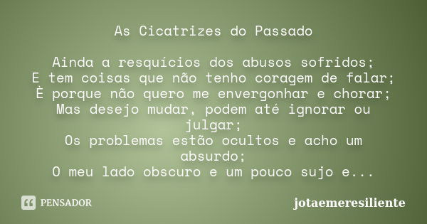 As Cicatrizes do Passado Ainda a resquícios dos abusos sofridos; E tem coisas que não tenho coragem de falar; È porque não quero me envergonhar e chorar; Mas de... Frase de jotaemeresiliente.