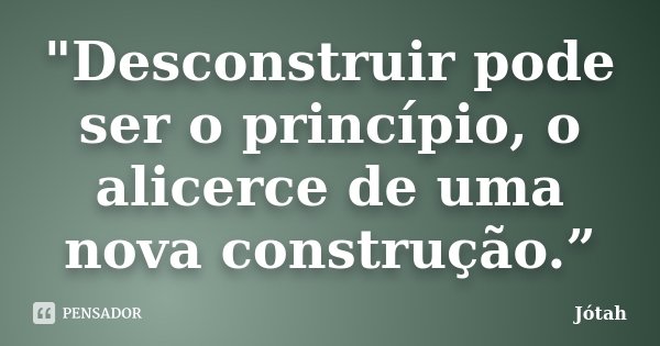 "Desconstruir pode ser o princípio, o alicerce de uma nova construção.”... Frase de Jótah.