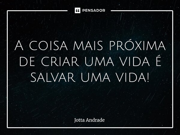 A coisa mais próxima de criar uma vida é salvar uma vida!... Frase de Jotta Andrade.