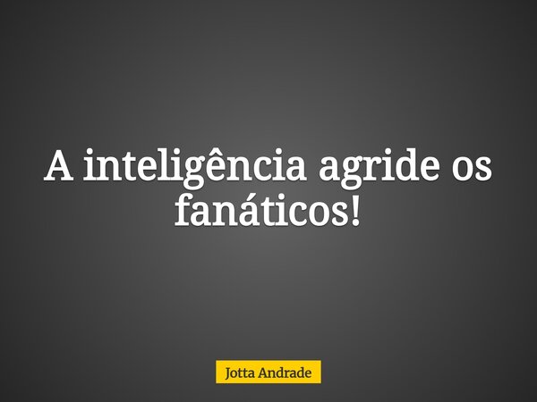 A inteligência agride os fanáticos!... Frase de Jotta Andrade.