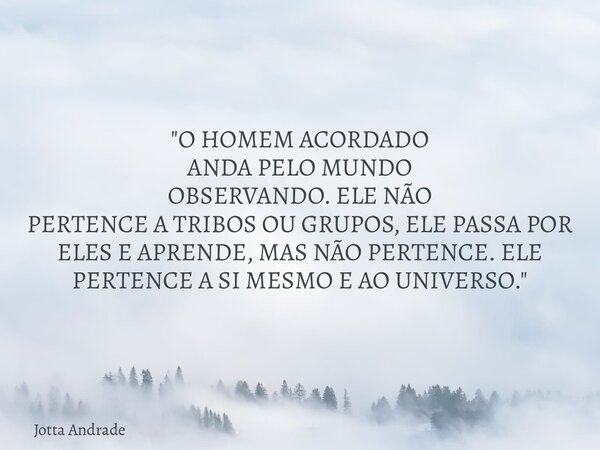 "O HOMEM ACORDADO ANDA PELO MUNDO OBSERVANDO. ELE NÃO PERTENCE A TRIBOS OU GRUPOS, ELE PASSA POR ELES E APRENDE, MAS NÃO PERTENCE. ELE PERTENCE A SI MESMO ... Frase de Jotta Andrade.