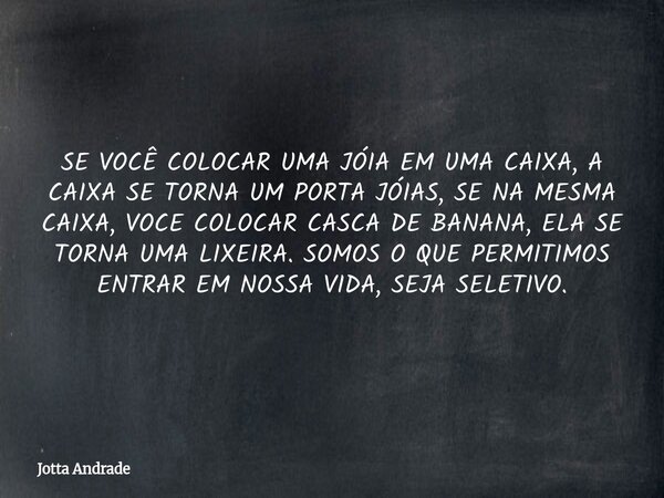 SE VOCÊ COLOCAR UMAJÓIA EM UMA CAIXA, A CAIXA SE TORNA UM PORTA JÓIAS, SE NA MESMA CAIXA, VOCE COLOCAR CASCA DE BANANA, ELA SE TORNA UMA LIXEIRA. SOMOS O QUE PE... Frase de Jotta Andrade.