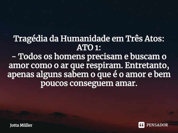 ⁠Tragédia da Humanidade em Três Atos:
ATO 1:
- Todos os homens precisam e buscam o amor como o ar que respiram. Entretanto, apenas alguns sabem o que é o amor e... Frase de Jotta Müller.