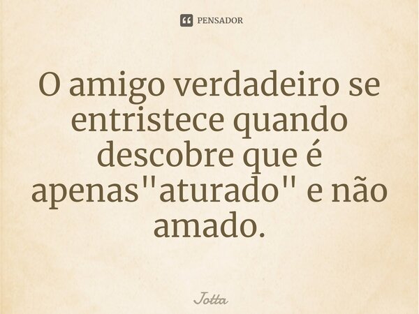 ⁠O amigo verdadeiro se entristece quando descobre que é apenas "aturado" e não amado.... Frase de Jotta.