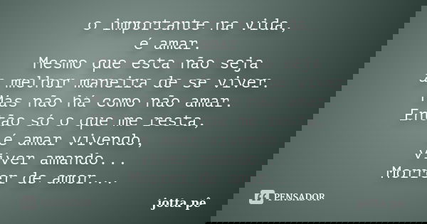 o importante na vida, é amar. Mesmo que esta não seja a melhor maneira de se viver. Mas não há como não amar. Então só o que me resta, é amar vivendo, viver ama... Frase de Jotta Pê.