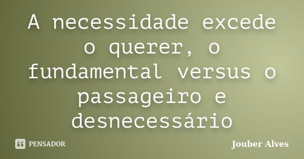A necessidade excede o querer, o fundamental versus o passageiro e desnecessário... Frase de Jouber Alves.