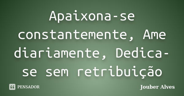 Apaixona-se constantemente, Ame diariamente, Dedica-se sem retribuição... Frase de Jouber Alves.