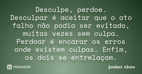 Desculpe, perdoe. Desculpar é aceitar que o ato falho não podia ser evitado, muitas vezes sem culpa. Perdoar é encarar os erros onde existem culpas. Enfim, os d... Frase de Jouber Alves.