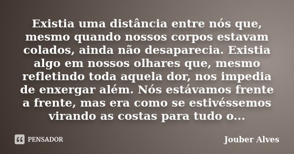 Existia uma distância entre nós que, mesmo quando nossos corpos estavam colados, ainda não desaparecia. Existia algo em nossos olhares que, mesmo refletindo tod... Frase de Jouber Alves.