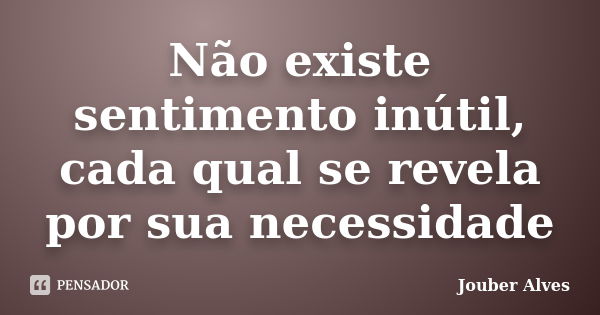 Não existe sentimento inútil, cada qual se revela por sua necessidade... Frase de Jouber Alves.