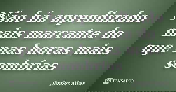 Não há aprendizado mais marcante do que nas horas mais sombrias... Frase de Jouber Alves.