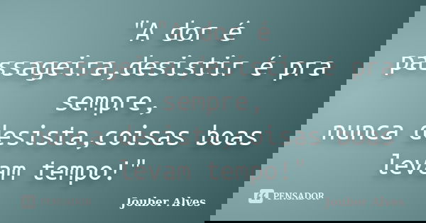 "A dor é passageira,desistir é pra sempre, nunca desista,coisas boas levam tempo!"... Frase de Jouber Alves.