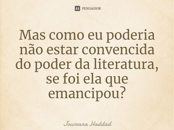 Mas como eu poderia não estar convencida do poder da literatura, se foi ela que emancipou?... Frase de Joumana Haddad.