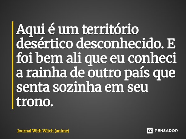 ⁠Aqui é um território desértico desconhecido. E foi bem ali que eu conheci a rainha de outro país que senta sozinha em seu trono.... Frase de Journal With Witch (anime).
